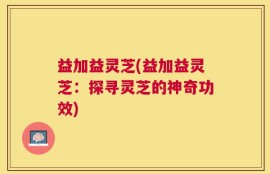 益加益灵芝(益加益灵芝：探寻灵芝的神奇功效)