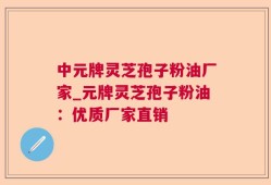 中元牌灵芝孢子粉油厂家_元牌灵芝孢子粉油：优质厂家直销