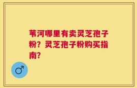苇河哪里有卖灵芝孢子粉？灵芝孢子粉购买指南？