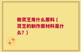 做灵芝用什么原料 (灵芝的制作原材料是什么？)