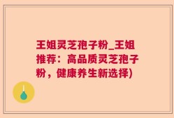 王姐灵芝孢子粉_王姐推荐：高品质灵芝孢子粉，健康养生新选择)