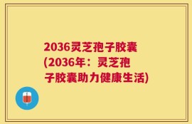 2036灵芝孢子胶囊(2036年：灵芝孢子胶囊助力健康生活)