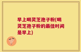 早上喝灵芝孢子粉(喝灵芝孢子粉的最佳时间是早上)