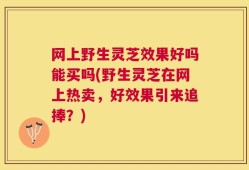 网上野生灵芝效果好吗能买吗(野生灵芝在网上热卖，好效果引来追捧？)