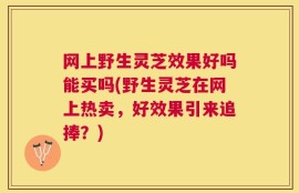网上野生灵芝效果好吗能买吗(野生灵芝在网上热卖，好效果引来追捧？)