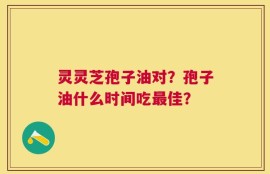 灵灵芝孢子油对？孢子油什么时间吃最佳？