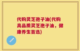 代购灵芝孢子油(代购高品质灵芝孢子油，健康养生首选)
