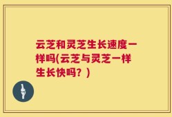 云芝和灵芝生长速度一样吗(云芝与灵芝一样生长快吗？)