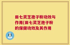 田七灵芝孢子粉功效与作用(田七灵芝孢子粉的保健功效及其作用