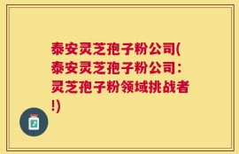 泰安灵芝孢子粉公司(泰安灵芝孢子粉公司：灵芝孢子粉领域挑战者!)