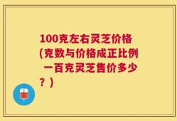 100克左右灵芝价格(克数与价格成正比例 一百克灵芝售价多少？)