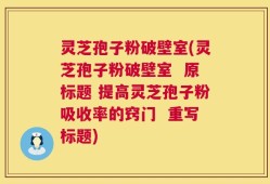 灵芝孢子粉破壁室(灵芝孢子粉破壁室  原标题 提高灵芝孢子粉吸收率的窍门  重写标题)