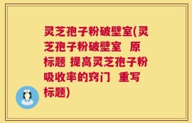 灵芝孢子粉破壁室(灵芝孢子粉破壁室  原标题 提高灵芝孢子粉吸收率的窍门  重写标题)