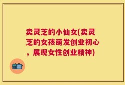 卖灵芝的小仙女(卖灵芝的女孩萌发创业初心，展现女性创业精神)