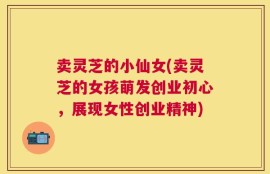 卖灵芝的小仙女(卖灵芝的女孩萌发创业初心，展现女性创业精神)