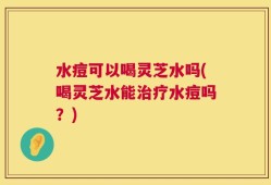 水痘可以喝灵芝水吗(喝灵芝水能治疗水痘吗？)