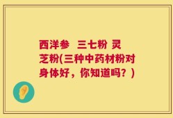 西洋参  三七粉 灵芝粉(三种中药材粉对身体好，你知道吗？)