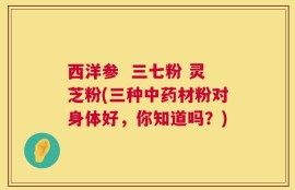 西洋参  三七粉 灵芝粉(三种中药材粉对身体好，你知道吗？)