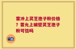 雷冲上灵芝孢子粉价格？雷允上破壁灵芝孢子粉可信吗