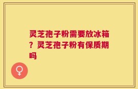 灵芝孢子粉需要放冰箱？灵芝孢子粉有保质期吗
