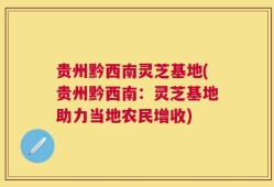 贵州黔西南灵芝基地(贵州黔西南：灵芝基地助力当地农民增收)