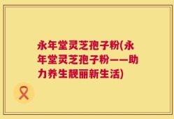 永年堂灵芝孢子粉(永年堂灵芝孢子粉——助力养生靓丽新生活)