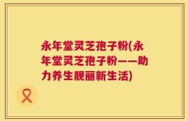 永年堂灵芝孢子粉(永年堂灵芝孢子粉——助力养生靓丽新生活)
