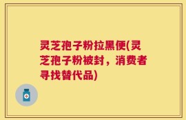 灵芝孢子粉拉黑便(灵芝孢子粉被封，消费者寻找替代品)