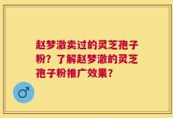 赵梦澈卖过的灵芝孢子粉？了解赵梦澈的灵芝孢子粉推广效果？