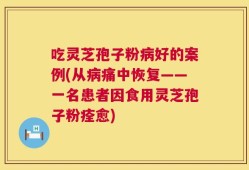 吃灵芝孢子粉病好的案例(从病痛中恢复——一名患者因食用灵芝孢子粉痊愈)