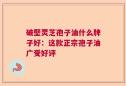 破壁灵芝孢子油什么牌子好：这款正宗孢子油广受好评