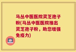 马丛中医医院灵芝孢子粉(马丛中医医院推出灵芝孢子粉，助您增强免疫力)