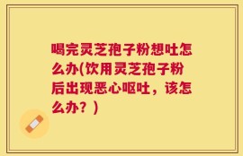 喝完灵芝孢子粉想吐怎么办(饮用灵芝孢子粉后出现恶心呕吐，该怎么办？)