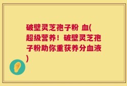 破壁灵芝孢子粉 血(超级营养！破壁灵芝孢子粉助你重获养分血液)