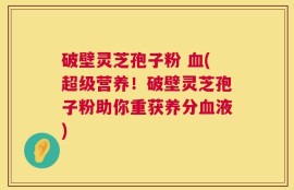 破壁灵芝孢子粉 血(超级营养！破壁灵芝孢子粉助你重获养分血液)