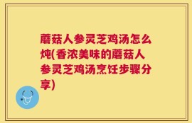 蘑菇人参灵芝鸡汤怎么炖(香浓美味的蘑菇人参灵芝鸡汤烹饪步骤分享)
