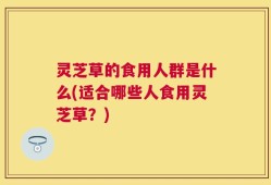 灵芝草的食用人群是什么(适合哪些人食用灵芝草？)