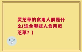 灵芝草的食用人群是什么(适合哪些人食用灵芝草？)