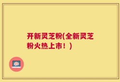 开新灵芝粉(全新灵芝粉火热上市！)