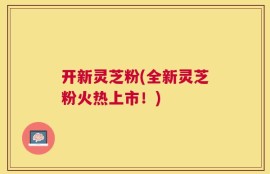 开新灵芝粉(全新灵芝粉火热上市！)