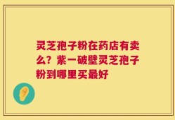 灵芝孢子粉在药店有卖么？紫一破壁灵芝孢子粉到哪里买最好