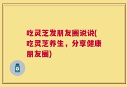 吃灵芝发朋友圈说说(吃灵芝养生，分享健康朋友圈)
