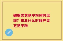 破壁灵芝孢子粉何时出现？东北什么时候产灵芝孢子粉