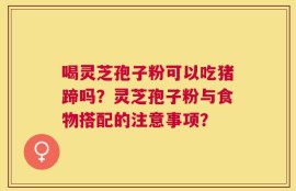 喝灵芝孢子粉可以吃猪蹄吗？灵芝孢子粉与食物搭配的注意事项？