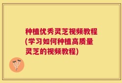种植优秀灵芝视频教程(学习如何种植高质量灵芝的视频教程)
