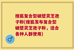 搜狐复合型破壁灵芝孢子粉(搜狐发布复合型破壁灵芝孢子粉，适合各种人群使用)