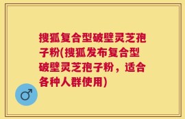 搜狐复合型破壁灵芝孢子粉(搜狐发布复合型破壁灵芝孢子粉，适合各种人群使用)