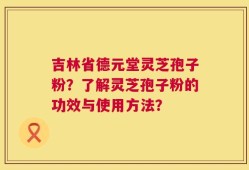 吉林省德元堂灵芝孢子粉？了解灵芝孢子粉的功效与使用方法？