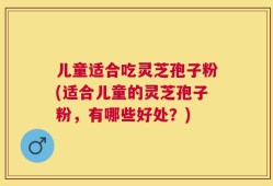 儿童适合吃灵芝孢子粉(适合儿童的灵芝孢子粉，有哪些好处？)