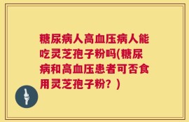 糖尿病人高血压病人能吃灵芝孢子粉吗(糖尿病和高血压患者可否食用灵芝孢子粉？)